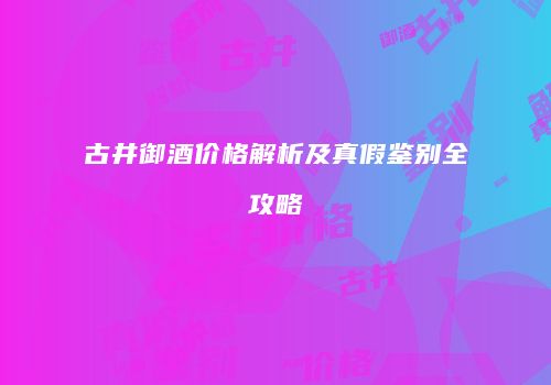 古井御酒价格解析及真假鉴别全攻略