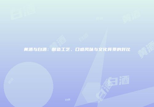 黄酒与白酒：酿造工艺、口感风味与文化背景的对比