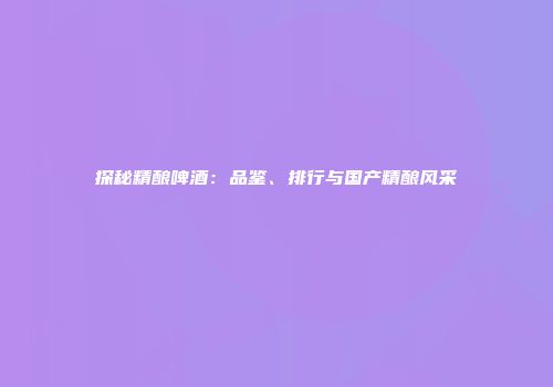 探秘精酿啤酒：品鉴、排行与国产精酿风采