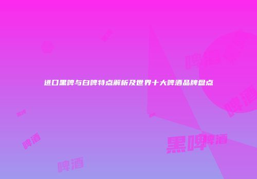 进口黑啤与白啤特点解析及世界十大啤酒品牌盘点