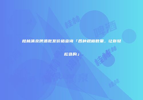 桂林漓泉啤酒批发价格查询「各种规格数量，让你轻松选购」