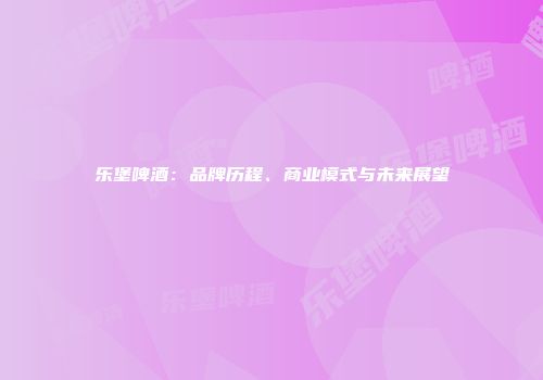 乐堡啤酒：品牌历程、商业模式与未来展望