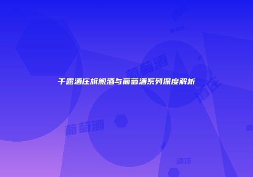 干露酒庄旗舰酒与葡萄酒系列深度解析