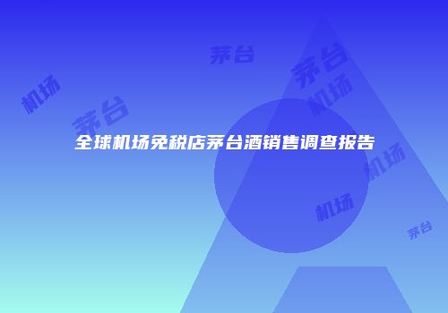 全球机场免税店茅台酒销售调查报告