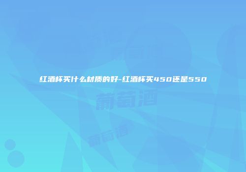 红酒杯买什么材质的好-红酒杯买450还是550
