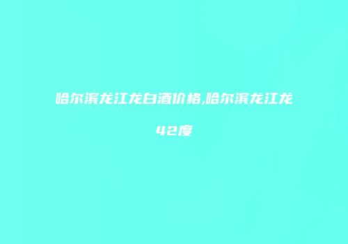 哈尔滨龙江龙白酒价格,哈尔滨龙江龙42度