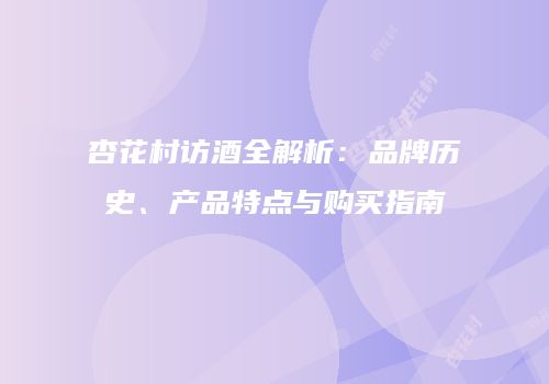 杏花村访酒全解析：品牌历史、产品特点与购买指南