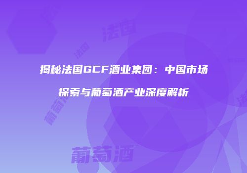 揭秘法国GCF酒业集团：中国市场探索与葡萄酒产业深度解析