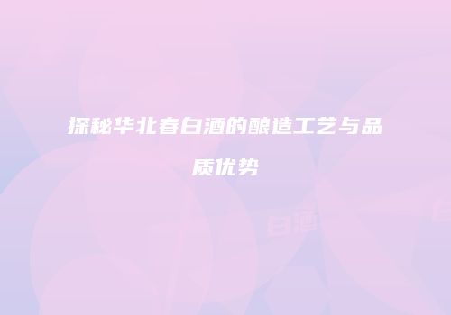 探秘华北春白酒的酿造工艺与品质优势