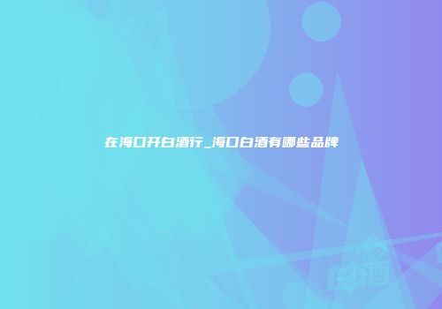 在海口开白酒行_海口白酒有哪些品牌