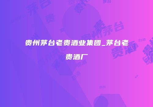 贵州茅台老贵酒业集团_茅台老贵酒厂