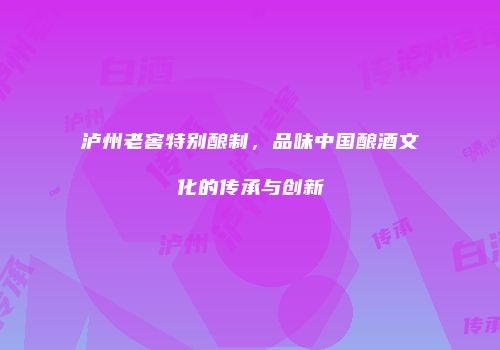 泸州老窖特别酿制，品味中国酿酒文化的传承与创新