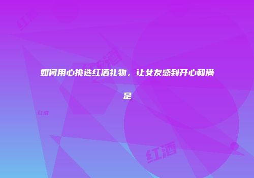 如何用心挑选红酒礼物，让女友感到开心和满足