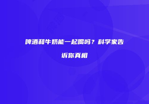 啤酒和牛奶能一起喝吗？科学家告诉你真相