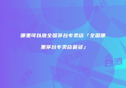 哪里可以查全国茅台专卖店「全国哪里茅台专卖店最多」