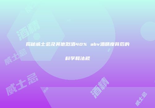 揭秘威士忌及其他烈酒40% abv酒精度背后的科学和法规