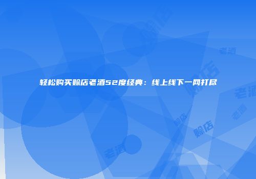 轻松购买赊店老酒52度经典：线上线下一网打尽