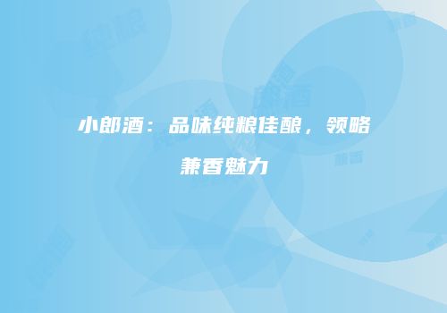 小郎酒：品味纯粮佳酿，领略兼香魅力