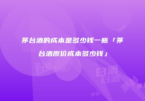 茅台酒的成本是多少钱一瓶「茅台酒原价成本多少钱」