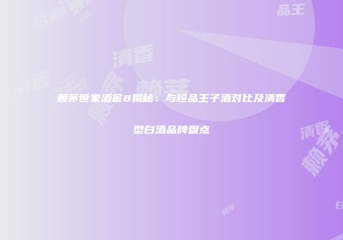赖茅世家酒窖8揭秘：与珍品王子酒对比及清香型白酒品牌盘点