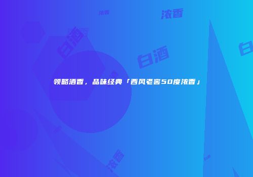 领略酒香，品味经典「西风老窖50度浓香」