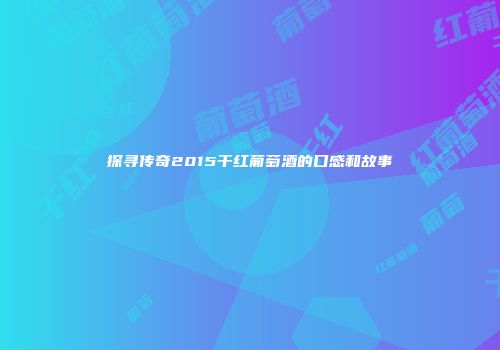 探寻传奇2015干红葡萄酒的口感和故事