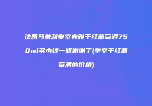 法国马爹利皇室典雅干红葡萄酒750ml多少钱一瓶谢谢了(皇室干红葡萄酒的价格)