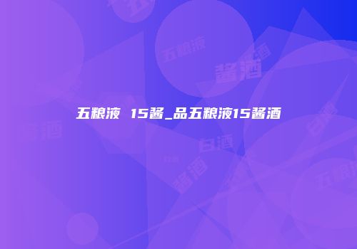 五粮液 15酱_品五粮液15酱酒