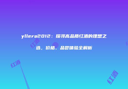 yllera2012：探寻高品质红酒的理想之选，价格、品尝体验全解析