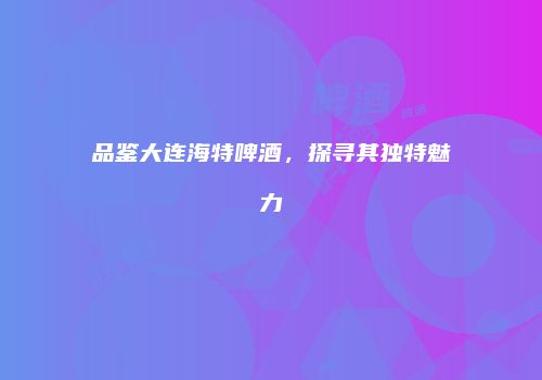 品鉴大连海特啤酒，探寻其独特魅力