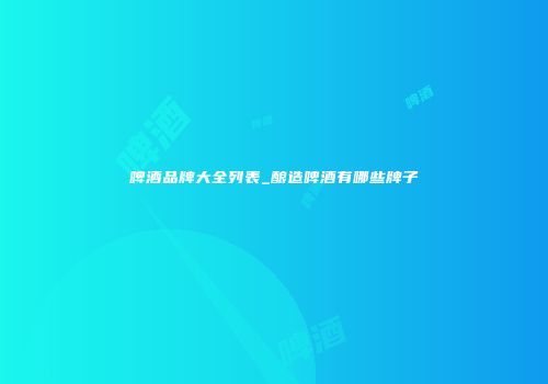 啤酒品牌大全列表_酿造啤酒有哪些牌子