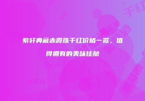 紫轩典藏赤霞珠干红价格一览，值得拥有的美味佳酿