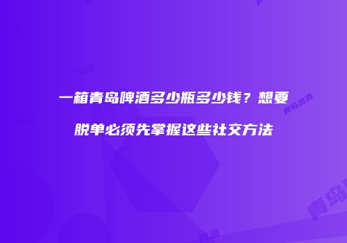 一箱青岛啤酒多少瓶多少钱？想要脱单必须先掌握这些社交方法