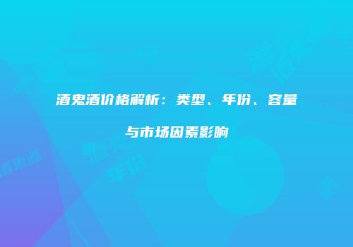 酒鬼酒价格解析：类型、年份、容量与市场因素影响