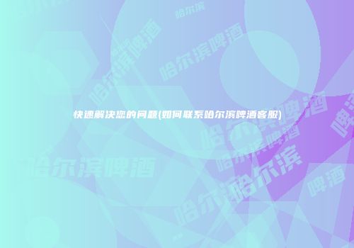 快速解决您的问题(如何联系哈尔滨啤酒客服)