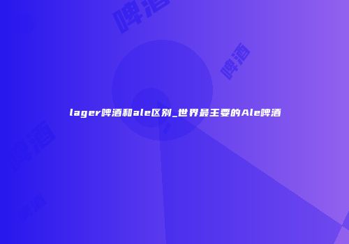lager啤酒和ale区别_世界最主要的Ale啤酒