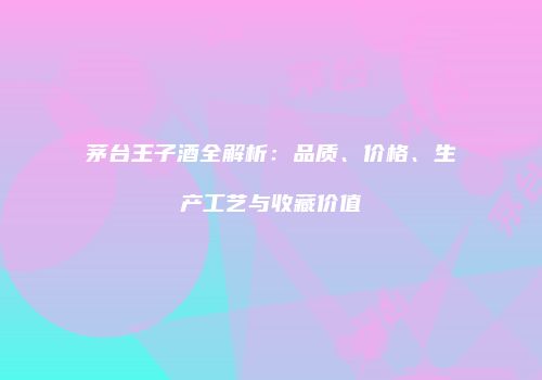 茅台王子酒全解析：品质、价格、生产工艺与收藏价值