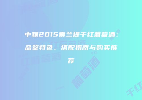 中粮2015索兰提干红葡萄酒：品鉴特色、搭配指南与购买推荐