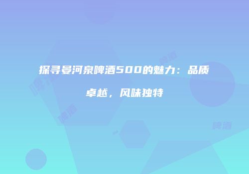 探寻晏河泉啤酒500的魅力：品质卓越，风味独特