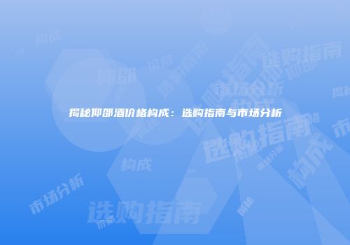 揭秘仰邵酒价格构成：选购指南与市场分析