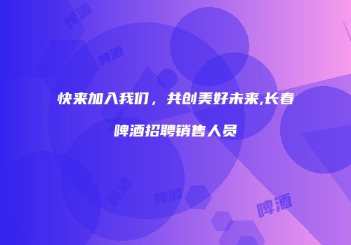 快来加入我们，共创美好未来,长春啤酒招聘销售人员