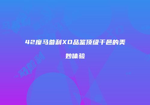 42度马爹利XO品鉴顶级干邑的美妙体验