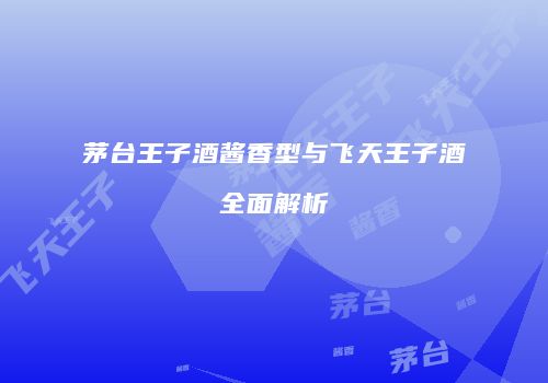 茅台王子酒酱香型与飞天王子酒全面解析