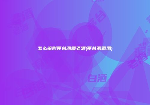 怎么鉴别茅台洞藏老酒(茅台洞藏酒)