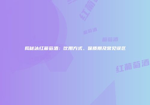 揭秘冰红葡萄酒：饮用方式、保质期及常见误区