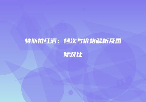特斯拉红酒：档次与价格解析及国际对比