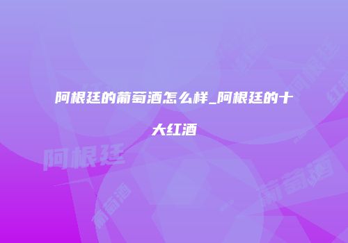 阿根廷的葡萄酒怎么样_阿根廷的十大红酒