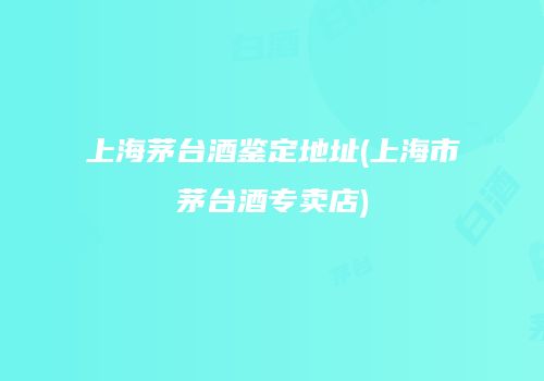 上海茅台酒鉴定地址(上海市茅台酒专卖店)