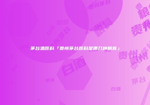 茅台酒原料「贵州茅台原料是哪几种粮食」