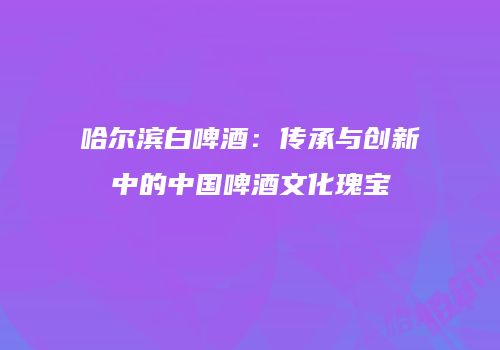 哈尔滨白啤酒：传承与创新中的中国啤酒文化瑰宝